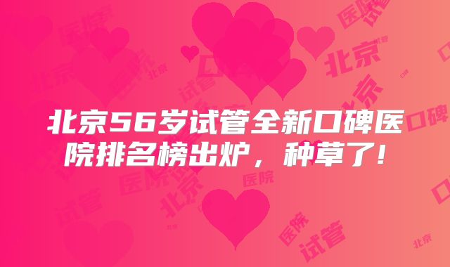 北京56岁试管全新口碑医院排名榜出炉，种草了!