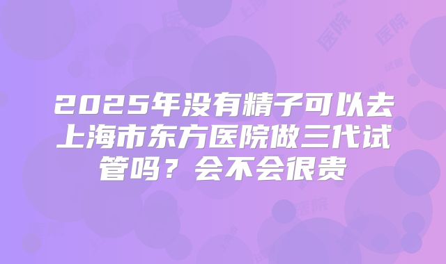 2025年没有精子可以去上海市东方医院做三代试管吗？会不会很贵