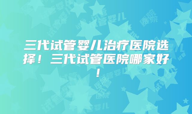 三代试管婴儿治疗医院选择!三代试管医院哪家好!