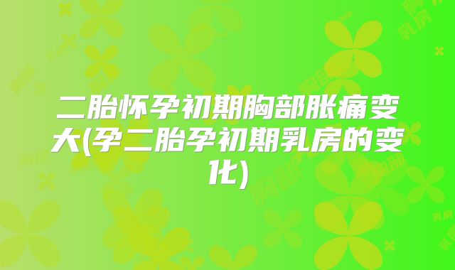 二胎怀孕初期胸部胀痛变大(孕二胎孕初期乳房的变化)