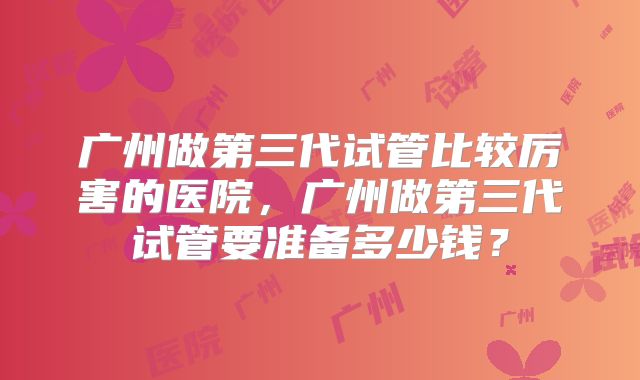 广州做第三代试管比较厉害的医院，广州做第三代试管要准备多少钱？