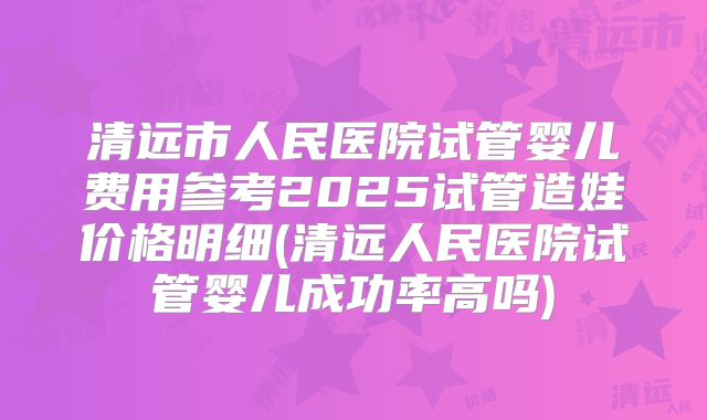 清远市人民医院试管婴儿费用参考2025试管造娃价格明细(清远人民医院试管婴儿成功率高吗)