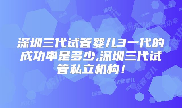 深圳三代试管婴儿3一代的成功率是多少,深圳三代试管私立机构！