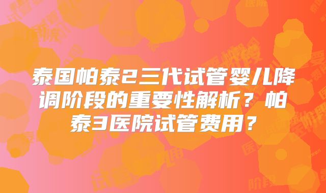 泰国帕泰2三代试管婴儿降调阶段的重要性解析？帕泰3医院试管费用？