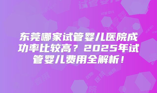 东莞哪家试管婴儿医院成功率比较高?2025年试管婴儿费用全解析!