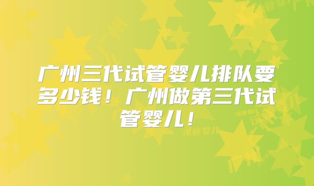 广州三代试管婴儿排队要多少钱！广州做第三代试管婴儿！
