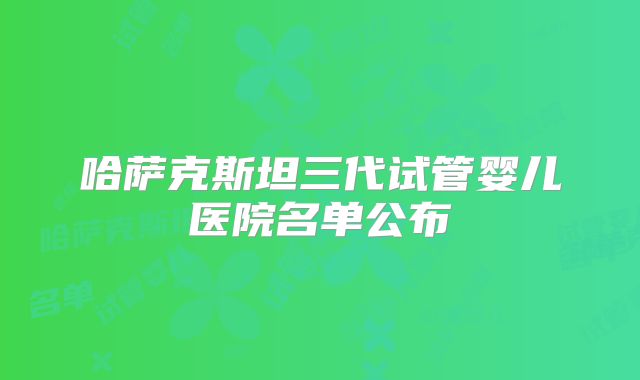 哈萨克斯坦三代试管婴儿医院名单公布