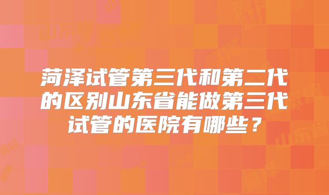 菏泽试管第三代和第二代的区别山东省能做第三代试管的医院有哪些?