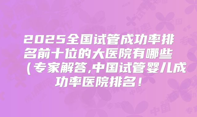 2025全国试管成功率排名前十位的大医院有哪些(专家解答,中国试管婴儿成功率医院排名!