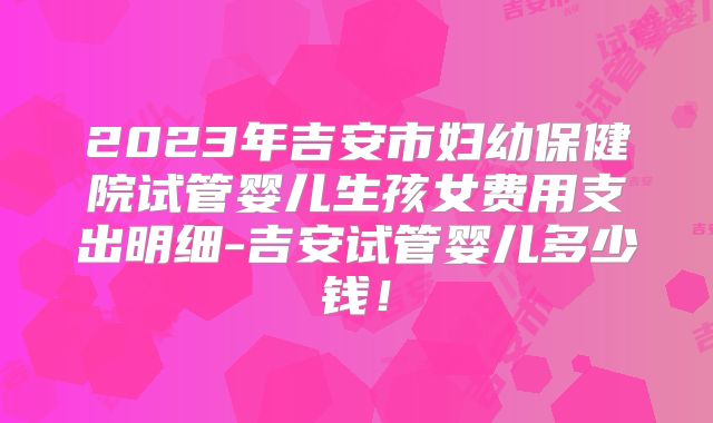 2023年吉安市妇幼保健院试管婴儿生孩女费用支出明细-吉安试管婴儿多少钱！