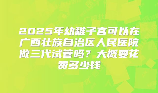 2025年幼稚子宫可以在广西壮族自治区人民医院做三代试管吗?大概要花费多少钱