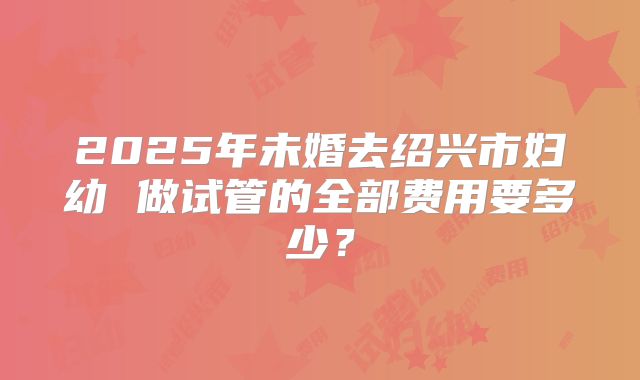 2025年未婚去绍兴市妇幼 做试管的全部费用要多少?