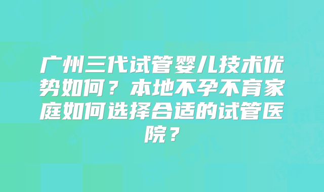 广州三代试管婴儿技术优势如何？本地不孕不育家庭如何选择合适的试管医院？