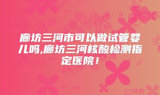 廊坊三河市可以做试管婴儿吗,廊坊三河核酸检测指定医院!