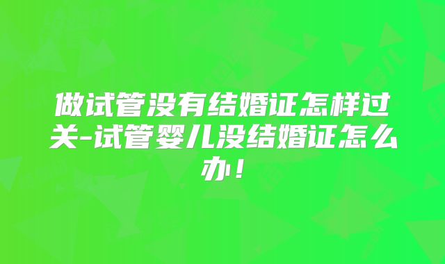 做试管没有结婚证怎样过关-试管婴儿没结婚证怎么办！