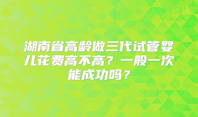 湖南省高龄做三代试管婴儿花费高不高?一般一次能成功吗?