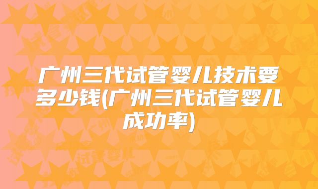 广州三代试管婴儿技术要多少钱(广州三代试管婴儿成功率)
