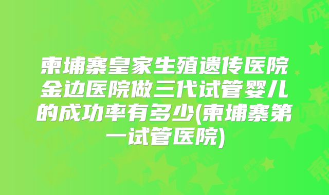 柬埔寨皇家生殖遗传医院金边医院做三代试管婴儿的成功率有多少(柬埔寨第一试管医院)
