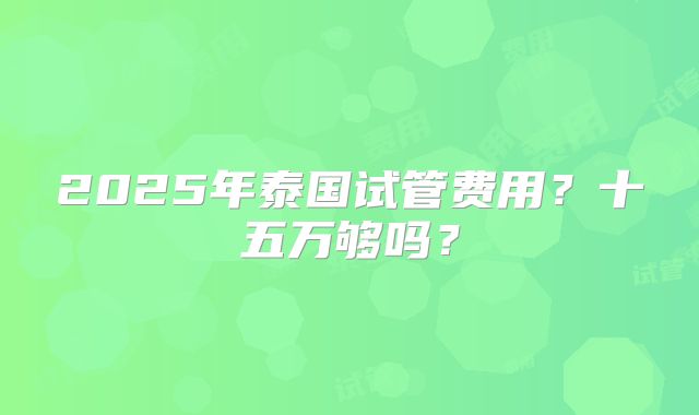 2025年泰国试管费用？十五万够吗？