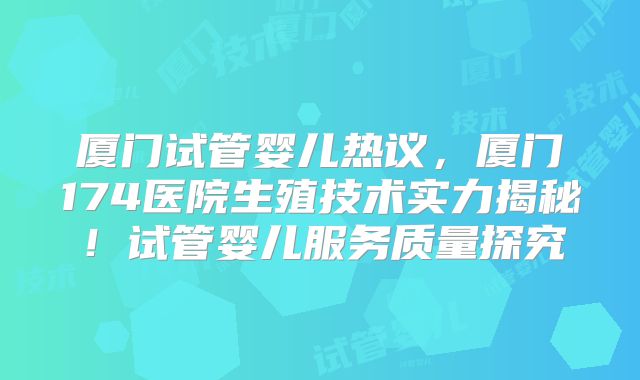 厦门试管婴儿热议,厦门174医院生殖技术实力揭秘!试管婴儿服务质量探究