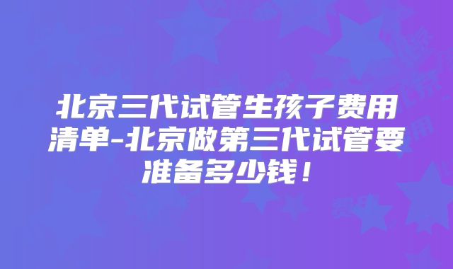 北京三代试管生孩子费用清单-北京做第三代试管要准备多少钱！