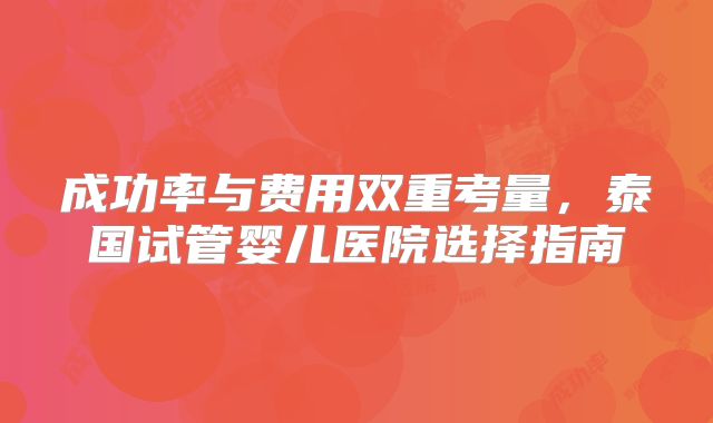 成功率与费用双重考量，泰国试管婴儿医院选择指南