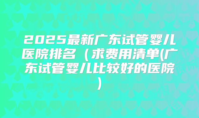 2025最新广东试管婴儿医院排名(求费用清单(广东试管婴儿比较好的医院)