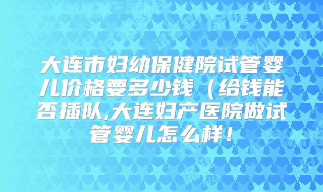 大连市妇幼保健院试管婴儿价格要多少钱（给钱能否插队,大连妇产医院做试管婴儿怎么样！