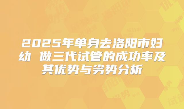 2025年单身去洛阳市妇幼 做三代试管的成功率及其优势与劣势分析