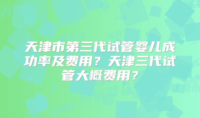 天津市第三代试管婴儿成功率及费用？天津三代试管大概费用？