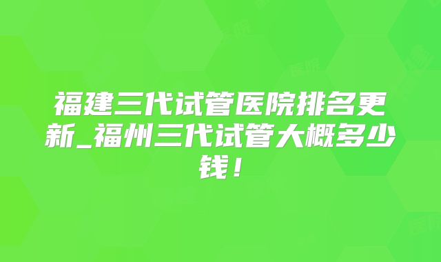 福建三代试管医院排名更新_福州三代试管大概多少钱！