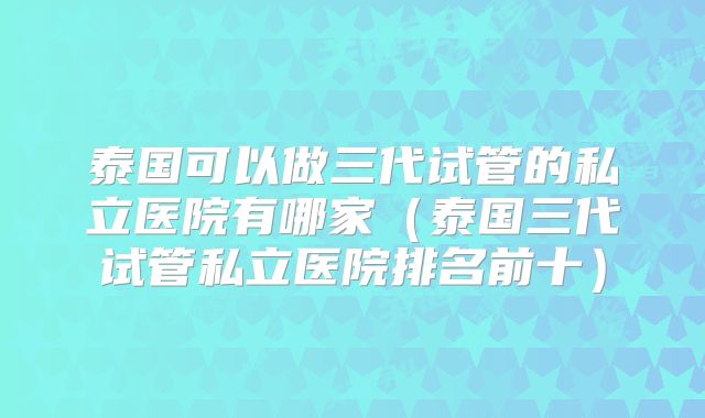 泰国可以做三代试管的私立医院有哪家（泰国三代试管私立医院排名前十）