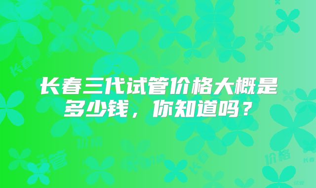 长春三代试管价格大概是多少钱,你知道吗?