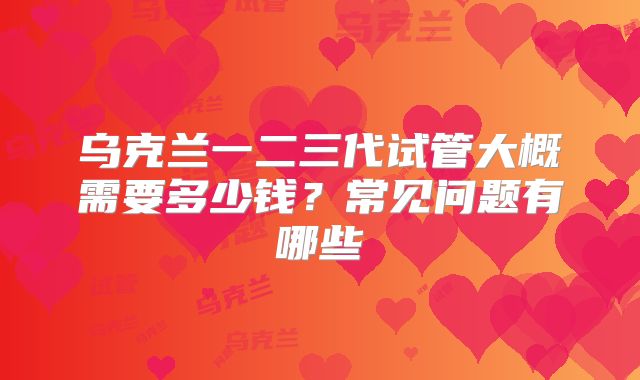 乌克兰一二三代试管大概需要多少钱？常见问题有哪些