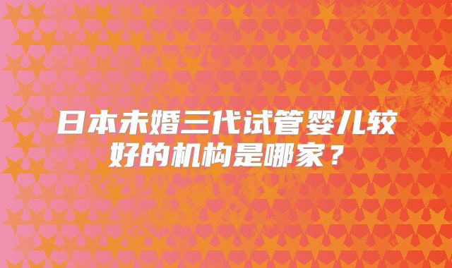 日本未婚三代试管婴儿较好的机构是哪家?