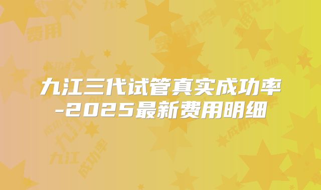 九江三代试管真实成功率-2025最新费用明细