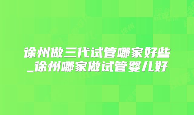 徐州做三代试管哪家好些_徐州哪家做试管婴儿好
