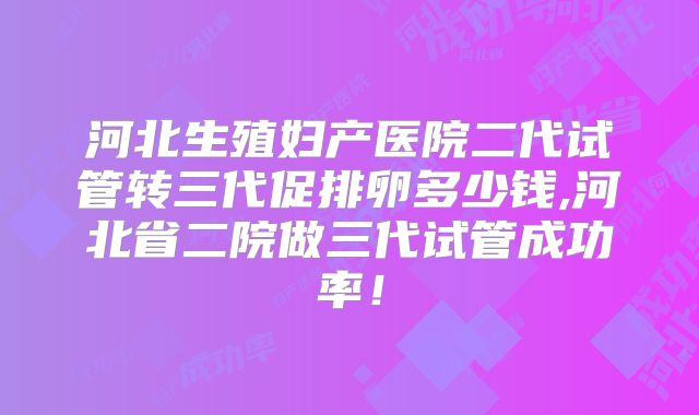 河北生殖妇产医院二代试管转三代促排卵多少钱,河北省二院做三代试管成功率！