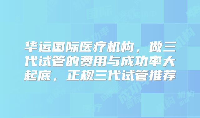 华运国际医疗机构，做三代试管的费用与成功率大起底，正规三代试管推荐
