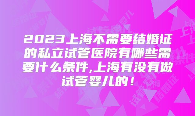 2023上海不需要结婚证的私立试管医院有哪些需要什么条件,上海有没有做试管婴儿的！