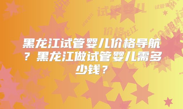 黑龙江试管婴儿价格导航？黑龙江做试管婴儿需多少钱？