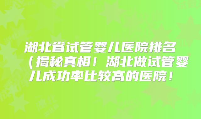 湖北省试管婴儿医院排名(揭秘真相!湖北做试管婴儿成功率比较高的医院!
