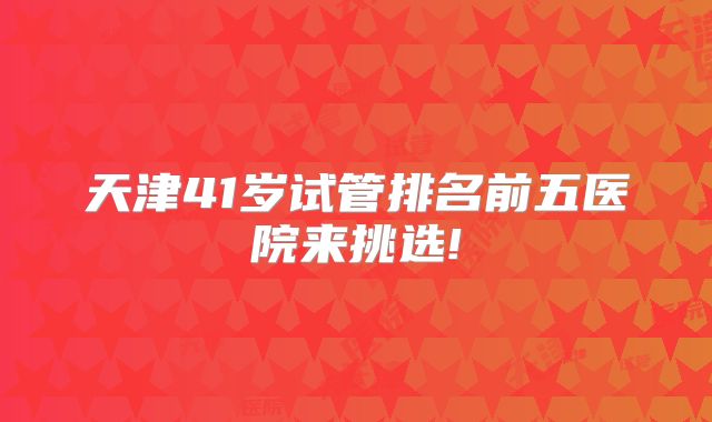 天津41岁试管排名前五医院来挑选!
