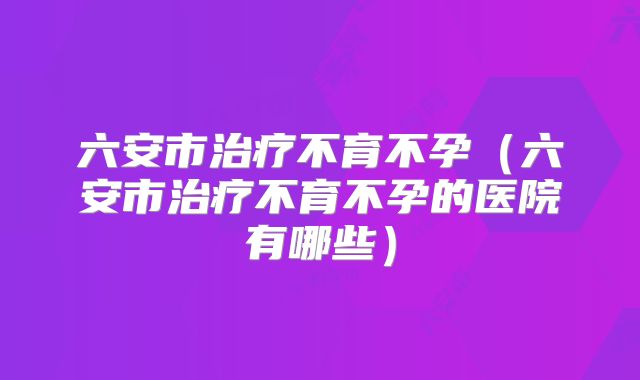 六安市治疗不育不孕（六安市治疗不育不孕的医院有哪些）