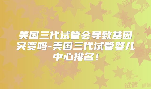 美国三代试管会导致基因突变吗-美国三代试管婴儿中心排名！