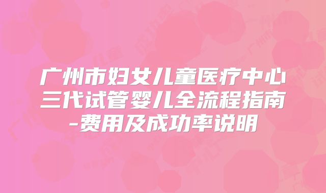 广州市妇女儿童医疗中心三代试管婴儿全流程指南-费用及成功率说明