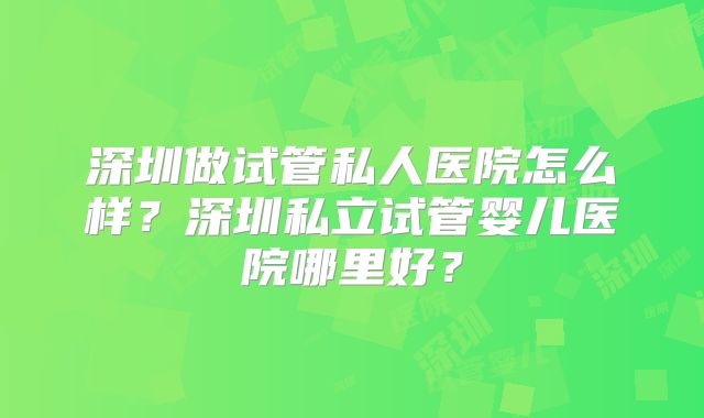 深圳做试管私人医院怎么样？深圳私立试管婴儿医院哪里好？