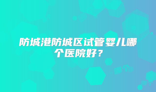 防城港防城区试管婴儿哪个医院好?