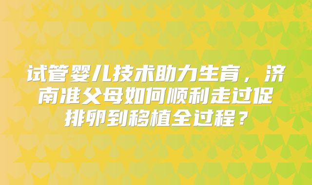 试管婴儿技术助力生育，济南准父母如何顺利走过促排卵到移植全过程？