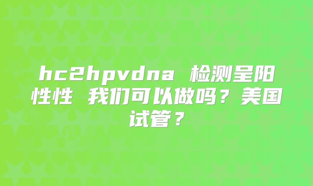 hc2hpvdna 检测呈阳性性 我们可以做吗?美国试管?